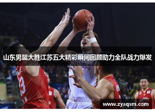 山东男篮大胜江苏五大精彩瞬间回顾助力全队战力爆发